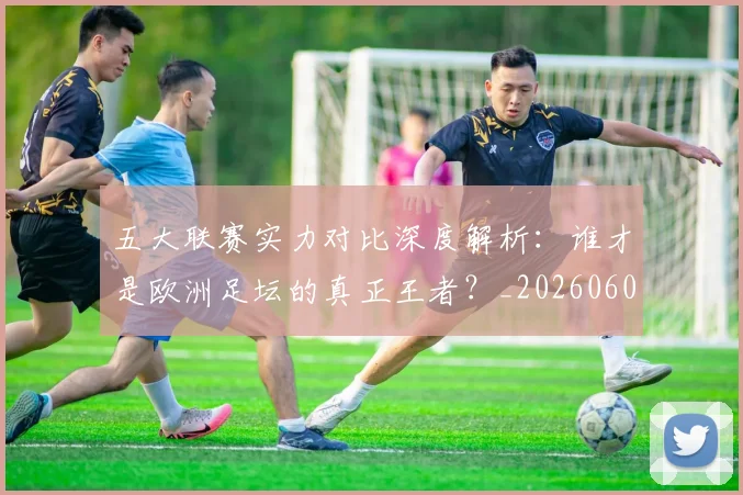 五大联赛实力对比深度解析：谁才是欧洲足坛的真正王者？_20260608020706