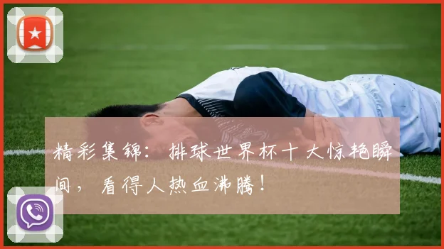 精彩集锦:排球世界杯十大惊艳瞬间,看得人热血沸腾!