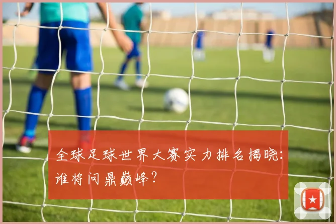 全球足球世界大赛实力排名揭晓：谁将问鼎巅峰？