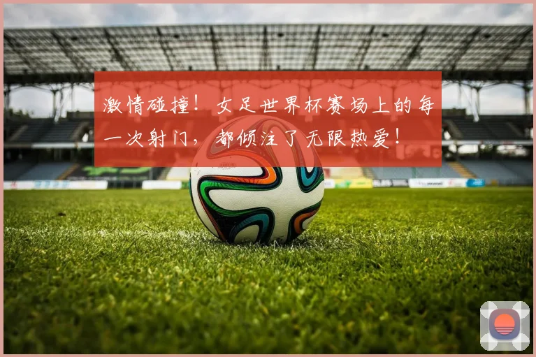 激情碰撞!女足世界杯赛场上的每一次射门,都倾注了无限热爱!