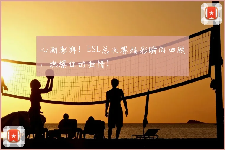 心潮澎湃!ESL总决赛精彩瞬间回顾,燃爆你的激情!