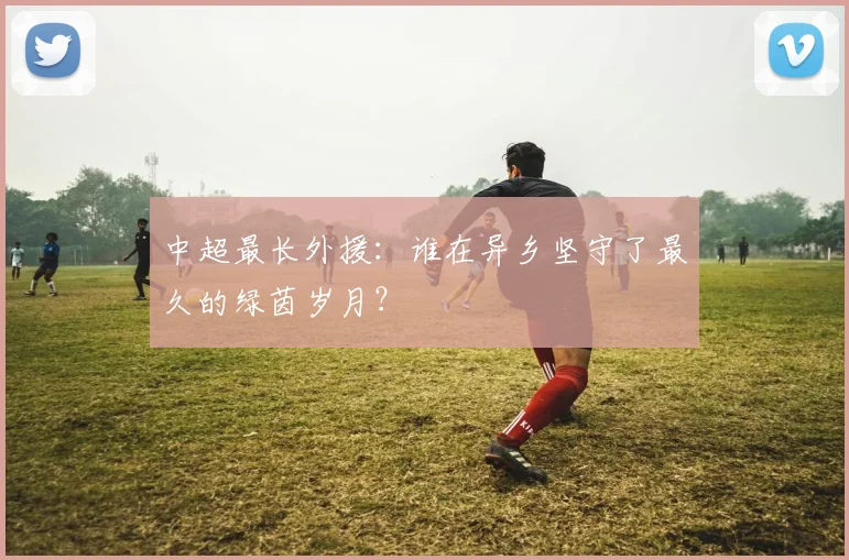 中超最长外援:谁在异乡坚守了最久的绿茵岁月?