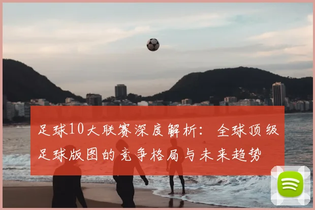 足球10大联赛深度解析:全球顶级足球版图的竞争格局与未来趋势
