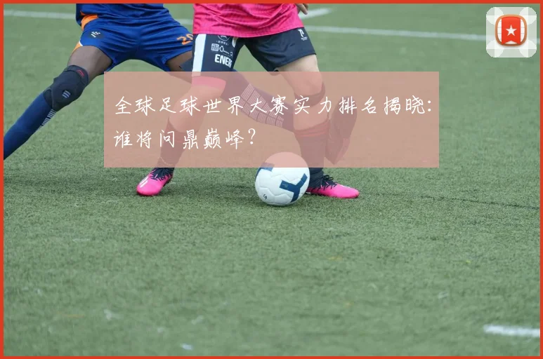 全球足球世界大赛实力排名揭晓:谁将问鼎巅峰?