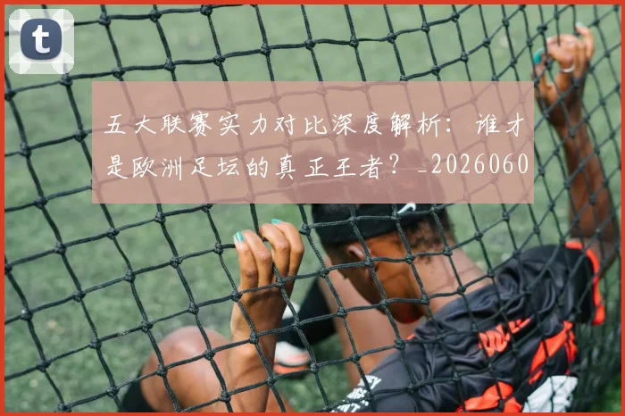 五大联赛实力对比深度解析：谁才是欧洲足坛的真正王者？_20260608020706